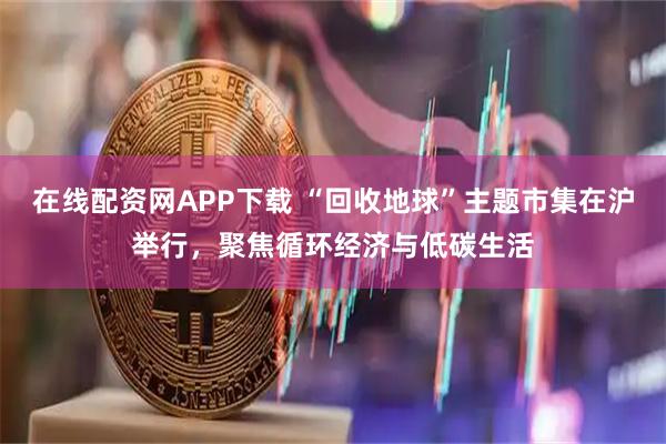 在线配资网APP下载 “回收地球”主题市集在沪举行，聚焦循环经济与低碳生活