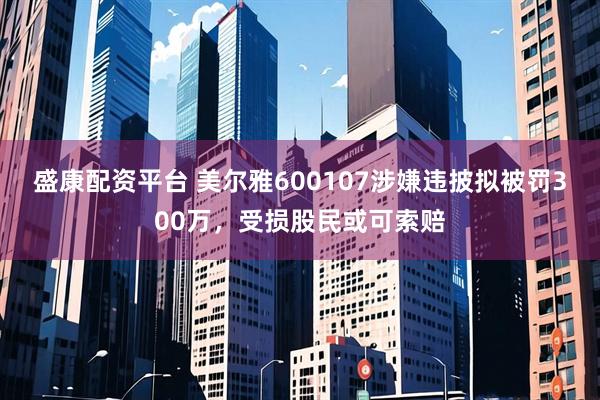 盛康配资平台 美尔雅600107涉嫌违披拟被罚300万，受损股民或可索赔