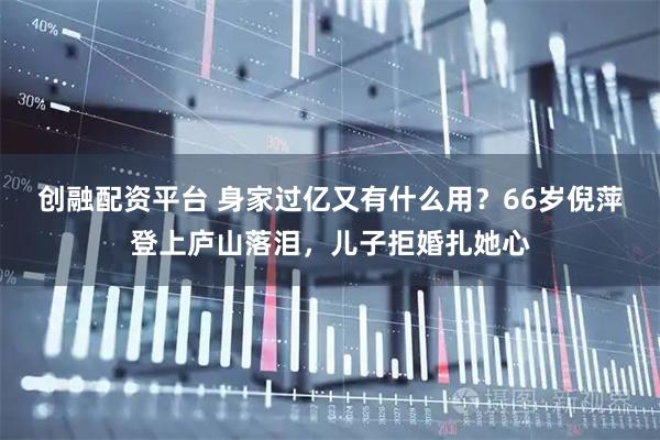 创融配资平台 身家过亿又有什么用？66岁倪萍登上庐山落泪，儿子拒婚扎她心