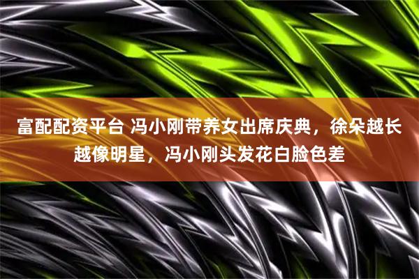 富配配资平台 冯小刚带养女出席庆典，徐朵越长越像明星，冯小刚头发花白脸色差