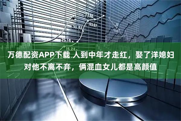 万德配资APP下载 人到中年才走红，娶了洋媳妇对他不离不弃，俩混血女儿都是高颜值