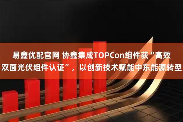 易鑫优配官网 协鑫集成TOPCon组件获“高效双面光伏组件认证”，以创新技术赋能中东能源转型