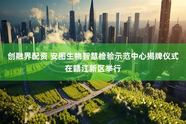 创融界配资 安图生物智慧检验示范中心揭牌仪式在赣江新区举行