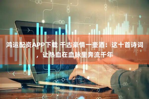 鸿运配资APP下载 千古豪情一壶酒：这十首诗词，让热血在血脉里奔流千年