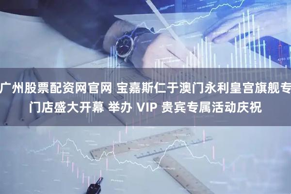 广州股票配资网官网 宝嘉斯仁于澳门永利皇宫旗舰专门店盛大开幕 举办 VIP 贵宾专属活动庆祝