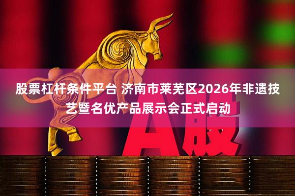 股票杠杆条件平台 济南市莱芜区2026年非遗技艺暨名优产品展示会正式启动