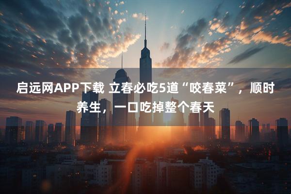 启远网APP下载 立春必吃5道“咬春菜”，顺时养生，一口吃掉整个春天